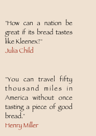 
"How can a nation be great if its bread tastes like Kleenex?"?Julia Child

"You can travel fifty thousand miles in America without once tasting a piece of good bread."?Henry Miller
